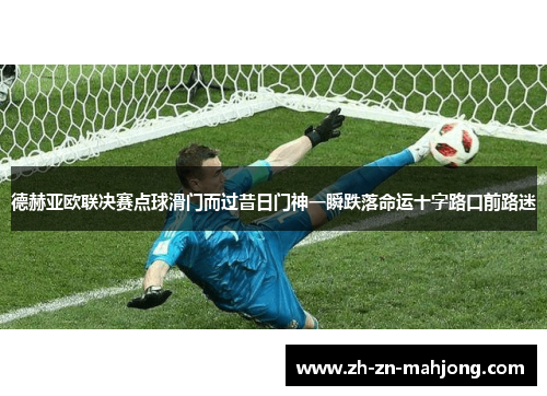 德赫亚欧联决赛点球滑门而过昔日门神一瞬跌落命运十字路口前路迷 德赫亚欧联决赛点球滑门而过昔日门神一瞬跌落命运十字路口前路迷