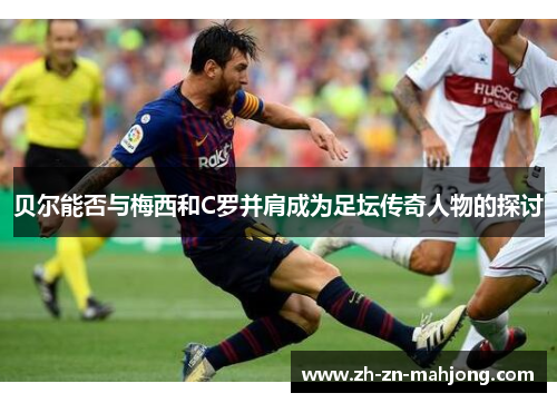 贝尔能否与梅西和C罗并肩成为足坛传奇人物的探讨 贝尔能否与梅西和C罗并肩成为足坛传奇人物的探讨